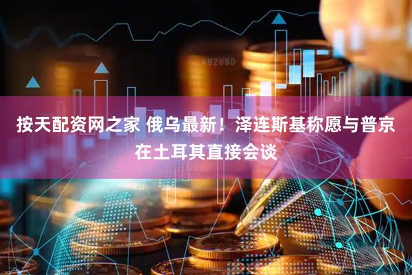 按天配资网之家 俄乌最新！泽连斯基称愿与普京在土耳其直接会谈