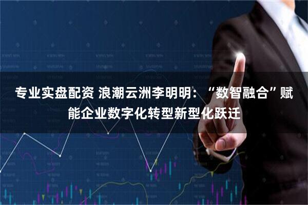 专业实盘配资 浪潮云洲李明明：“数智融合”赋能企业数字化转型新型化跃迁