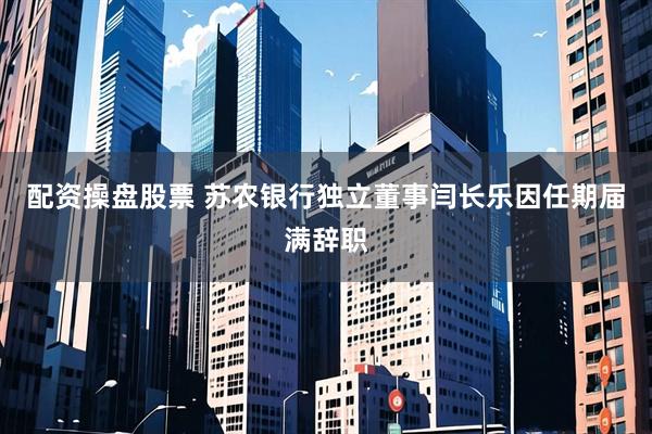 配资操盘股票 苏农银行独立董事闫长乐因任期届满辞职