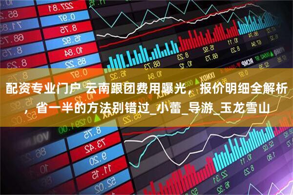 配资专业门户 云南跟团费用曝光，报价明细全解析，省一半的方法别错过_小蕾_导游_玉龙雪山