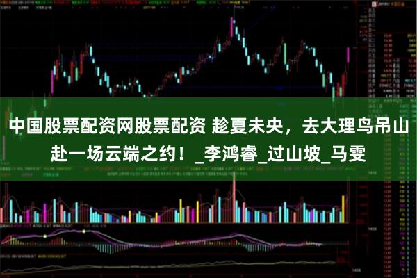 中国股票配资网股票配资 趁夏未央，去大理鸟吊山赴一场云端之约！_李鸿睿_过山坡_马雯