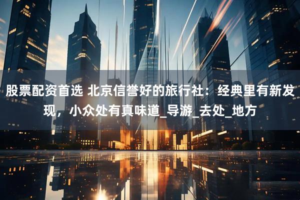 股票配资首选 北京信誉好的旅行社：经典里有新发现，小众处有真味道_导游_去处_地方