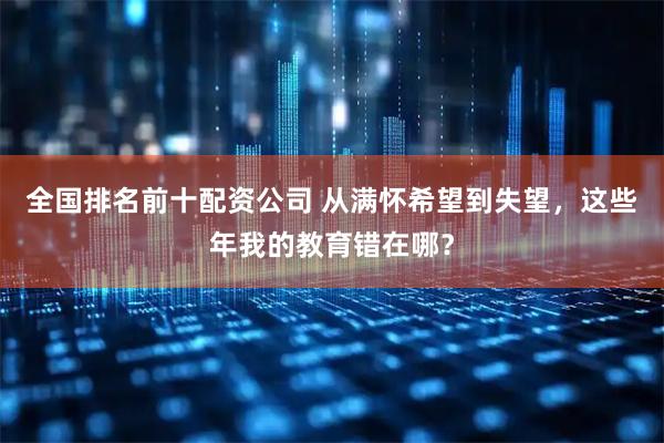 全国排名前十配资公司 从满怀希望到失望，这些年我的教育错在哪？