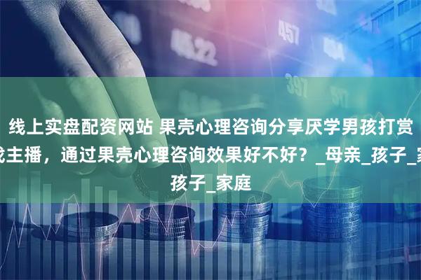 线上实盘配资网站 果壳心理咨询分享厌学男孩打赏游戏主播，通过果壳心理咨询效果好不好？_母亲_孩子_家庭