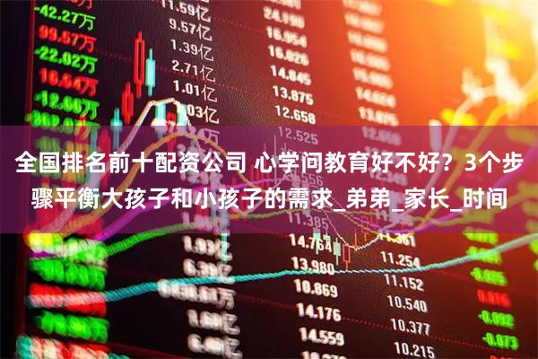 全国排名前十配资公司 心学问教育好不好？3个步骤平衡大孩子和小孩子的需求_弟弟_家长_时间