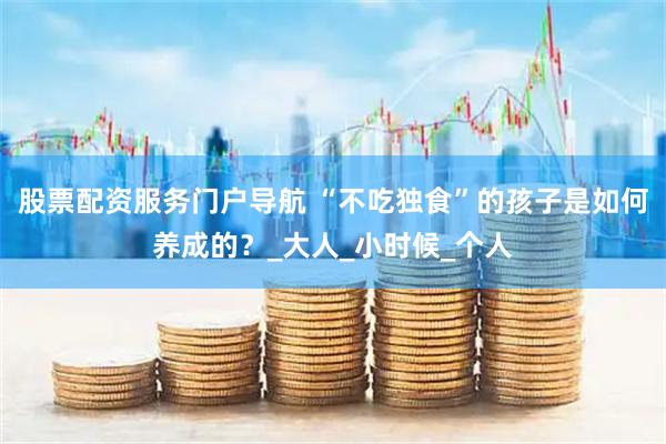 股票配资服务门户导航 “不吃独食”的孩子是如何养成的？_大人_小时候_个人