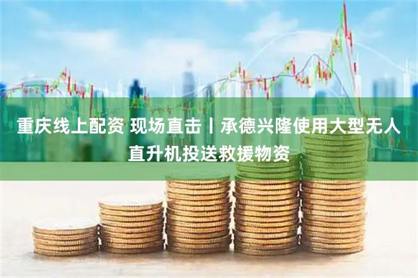 重庆线上配资 现场直击丨承德兴隆使用大型无人直升机投送救援物资