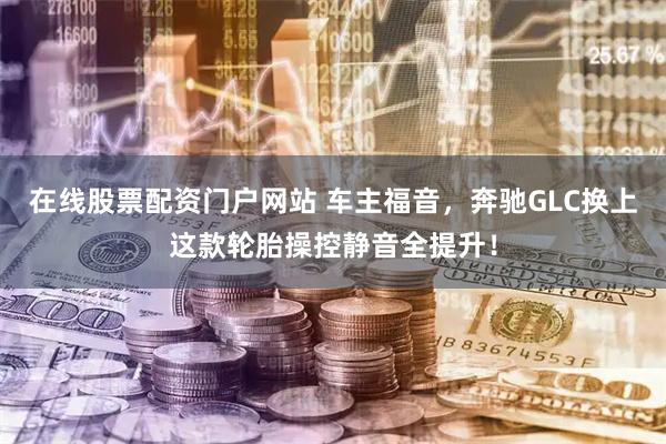 在线股票配资门户网站 车主福音，奔驰GLC换上这款轮胎操控静音全提升！