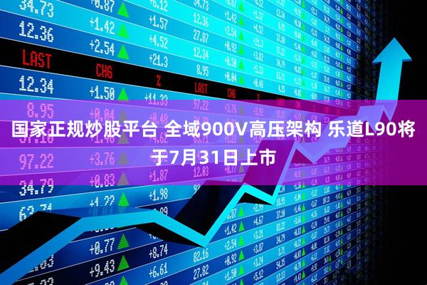 国家正规炒股平台 全域900V高压架构 乐道L90将于7月31日上市
