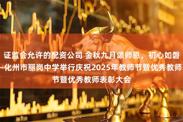 证监会允许的配资公司 金秋九月颂师恩，初心如磐绽芳华——化州市丽岗中学举行庆祝2025年教师节暨优秀教师表彰大会