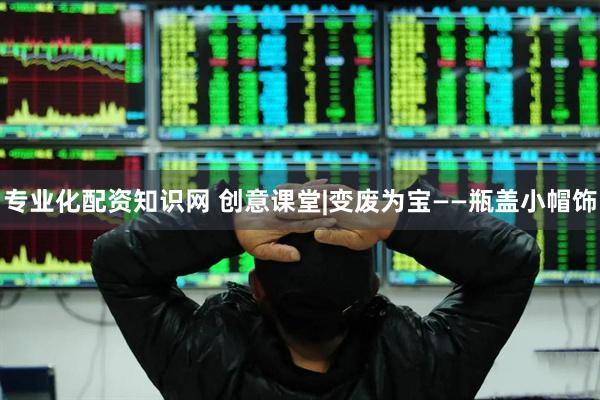 专业化配资知识网 创意课堂|变废为宝——瓶盖小帽饰