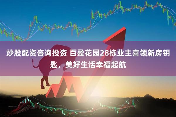 炒股配资咨询投资 百盈花园28栋业主喜领新房钥匙，美好生活幸福起航