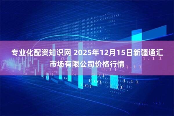 专业化配资知识网 2025年12月15日新疆通汇市场有限公司价格行情