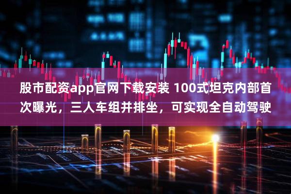 股市配资app官网下载安装 100式坦克内部首次曝光，三人车组并排坐，可实现全自动驾驶