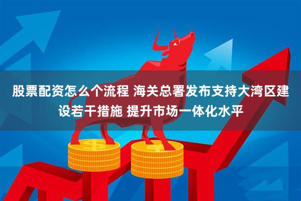 股票配资怎么个流程 海关总署发布支持大湾区建设若干措施 提升市场一体化水平